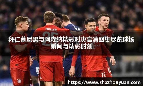 拜仁慕尼黑与阿森纳精彩对决高清图集尽览球场瞬间与精彩时刻