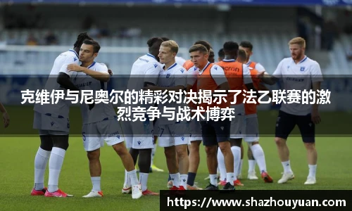 克维伊与尼奥尔的精彩对决揭示了法乙联赛的激烈竞争与战术博弈